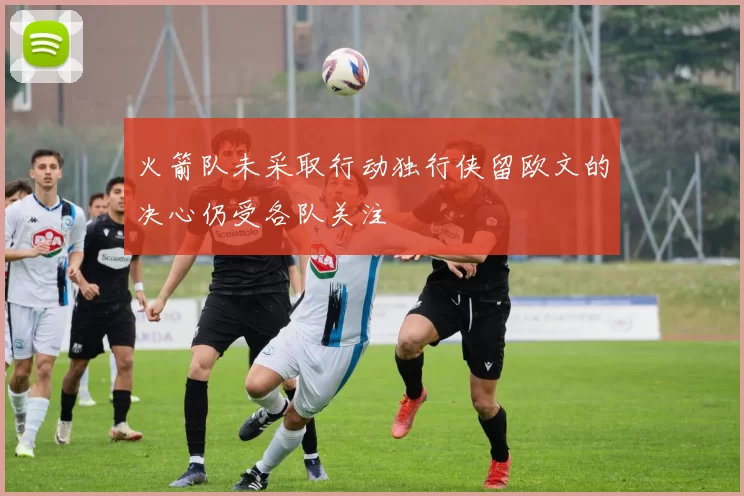 火箭队未采取行动独行侠留欧文的决心仍受各队关注