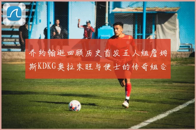 乔约翰逊回顾历史首发五人组詹姆斯KDKG奥拉朱旺与便士的传奇组合