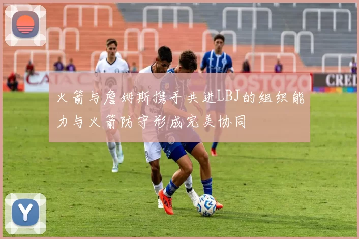 火箭与詹姆斯携手共进LBJ的组织能力与火箭防守形成完美协同