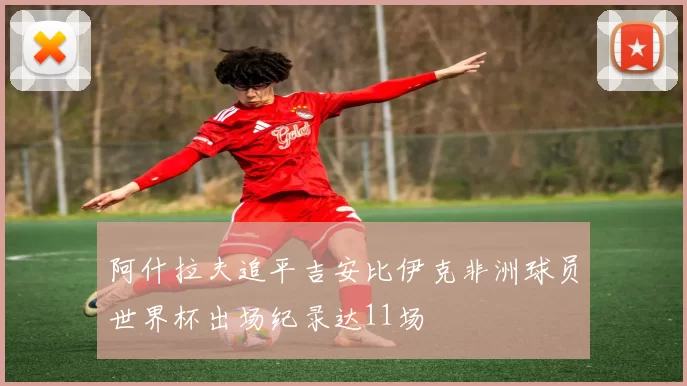 阿什拉夫追平吉安比伊克非洲球员世界杯出场纪录达11场