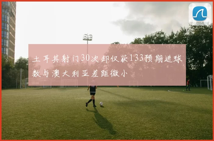 土耳其射门30次却仅获133预期进球数与澳大利亚差距微小