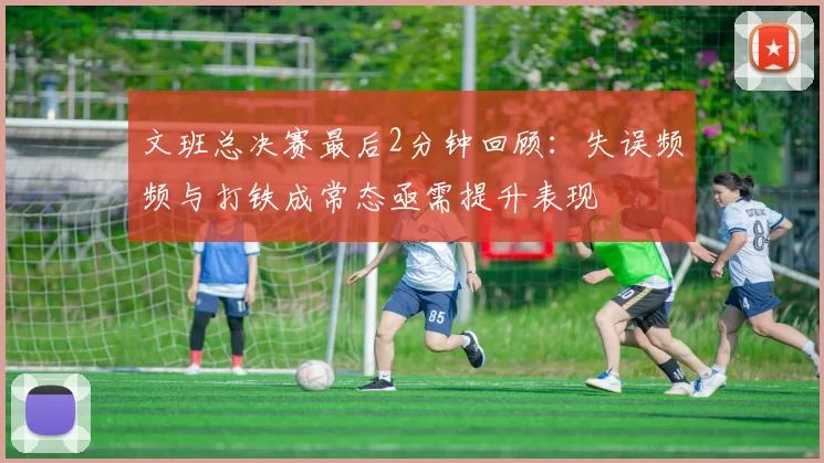 文班总决赛最后2分钟回顾：失误频频与打铁成常态亟需提升表现